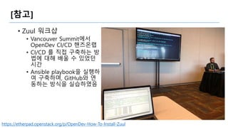 [참고]
• Zuul 워크샵
• Vancouver Summit에서
OpenDev CI/CD 핸즈온랩
• CI/CD 를 직접 구축하는 방
법에 대해 배울 수 있었던
시간
• Ansible playbook을 실행하
여 구축하며, GitHub와 연
동하는 방식을 실습하였음
https://etherpad.openstack.org/p/OpenDev-How-To-Install-Zuul
 