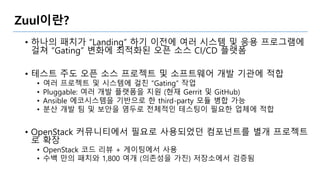 Zuul이란?
• 하나의 패치가 “Landing” 하기 이전에 여러 시스템 및 응용 프로그램에
걸쳐 “Gating” 변화에 최적화된 오픈 소스 CI/CD 플랫폼
• 테스트 주도 오픈 소스 프로젝트 및 소프트웨어 개발 기관에 적합
• 여러 프로젝트 및 시스템에 걸친 “Gating” 작업
• Pluggable: 여러 개발 플랫폼을 지원 (현재 Gerrit 및 GitHub)
• Ansible 에코시스템을 기반으로 한 third-party 모듈 병합 가능
• 분산 개발 팀 및 보안을 염두로 전체적인 테스팅이 필요한 업체에 적합
• OpenStack 커뮤니티에서 필요로 사용되었던 컴포넌트를 별개 프로젝트
로 확장
• OpenStack 코드 리뷰 + 게이팅에서 사용
• 수백 만의 패치와 1,800 여개 (의존성을 가진) 저장소에서 검증됨
 