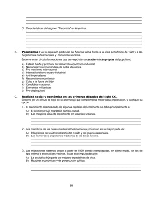 _________________________________________________________________________________
          _________________________________________________________________________________
          _________________________________________________________________________________

     3. Características del régimen “Peronista” en Argentina.
        _________________________________________________________________________________
        _________________________________________________________________________________
        _________________________________________________________________________________
        _________________________________________________________________________________
        _________________________________________________________________________________
        _________________________________________________________________________________

B.   Populismos Fue la expresión particular de América latina frente a la crisis económica de 1929 y a las
     hegemonías norteamericana y comunista soviética.
     Encierre en un círculo las oraciones que correspondan a características propias del populismo
     a)   Estado fuerte y promotor del desarrollo económico-industrial
     b)   Nacionalismo como bandera de lucha ideológica
     c)   Pro marxismo internacional
     d)   Internacionalismo obrero-industrial
     e)   Anti imperialismo
     f)   Nacionalismo económico
     g)   Culto a la figura del líder
     h)   Xenofobia y racismo
     i)   Elementos militaristas
     j)   Pro-oligárquicos

C.   Realidad social y económica en las primeras décadas del siglo XX.
     Encierre en un círculo la letra de la alternativa que complementa mejor cada proposición, y justifique su
     opción.
     1. El crecimiento desmesurado de algunas capitales del continente se debió principalmente a:
        A) El creciente flujo migratorio campo-ciudad.
        B) Las mayores tasas de crecimiento en las áreas urbanas.
             _____________________________________________________________________________
             _____________________________________________________________________________
             _____________________________________________________________________________

     2. Los miembros de las clases medias latinoamericanas provenían en su mayor parte de:
        A) Integrantes de la administración del Estado y de grupos asalariados.
        B) Los numerosos propietarios medianos de las áreas rurales.
            _____________________________________________________________________________
            _____________________________________________________________________________
            _____________________________________________________________________________

     3. Las migraciones externas cesan a partir de 1930 siendo reemplazadas, en cierto modo, por las de
        tipo interno o entre países vecinos. Estas eran impulsadas por:
        A) La exclusiva búsqueda de mejores expectativas de vida.
        B) Razones económicas y de persecución política.
             _____________________________________________________________________________
             _____________________________________________________________________________
             _____________________________________________________________________________




                                                10
 