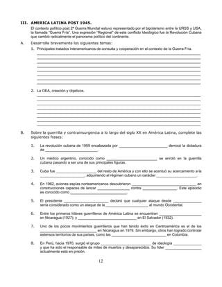 III. AMERICA LATINA POST 1945.
     El contexto político post 2ª Guerra Mundial estuvo representado por el bipolarismo entre la URSS y USA,
     la llamada “Guerra Fría”. Una expresión “Regional” de este conflicto Ideológico fue la Revolución Cubana
     que cambió radicalmente el panorama político del continente.
A.    Desarrolle brevemente los siguientes temas:
      1. Principales tratados interamericanos de consulta y cooperación en el contexto de la Guerra Fría.
         _________________________________________________________________________________
         _________________________________________________________________________________
         _________________________________________________________________________________
         _________________________________________________________________________________
         _________________________________________________________________________________
         _________________________________________________________________________________
         _________________________________________________________________________________
         _________________________________________________________________________________

      2. La OEA, creación y objetivos.
         _________________________________________________________________________________
         _________________________________________________________________________________
         _________________________________________________________________________________
         _________________________________________________________________________________
         _________________________________________________________________________________
         _________________________________________________________________________________
         _________________________________________________________________________________
         _________________________________________________________________________________

B.    Sobre la guerrilla y contrainsurgencia a lo largo del siglo XX en América Latina, complete las
      siguientes frases:

      1.   La revolución cubana de 1959 encabezada por ________________________ derrocó la dictadura
           de __________________________.

      2.   Un médico argentino, conocido como _________________________ se enroló en la guerrilla
           cubana pasando a ser una de sus principales figuras.

      3.   Cuba fue ____________________ del resto de América y con ello se acentuó su acercamiento a la
           ______________________, adquiriendo el régimen cubano un carácter ____________________.

      4.   En 1962, aviones espías norteamericanos descubrieron ________________________________ en
           construcciones capaces de lanzar ________________ contra _________________. Este episodio
           es conocido como ____________________________.

      5.   El presidente ______________________ declaró que cualquier ataque desde ______________
           sería considerado como un ataque de la _____________________ al mundo Occidental.

      6.   Entre los primeros líderes guerrilleros de América Latina se encuentran _____________________
           en Nicaragua (1927); y _____________________________ en El Salvador (1932).

      7.   Uno de los pocos movimientos guerrilleros que han tenido éxito en Centroamérica es el de los
           ____________________________ en Nicaragua en 1979. Sin embargo, otros han logrado controlar
           extensos territorios de sus países, como las ___________________________ en Colombia.

      8.   En Perú, hacia 1970, surgió el grupo _________________________ de ideología ______________
           y que ha sido el responsable de miles de muertos y desaparecidos. Su líder __________________
           actualmente está en prisión.

                                              12
 