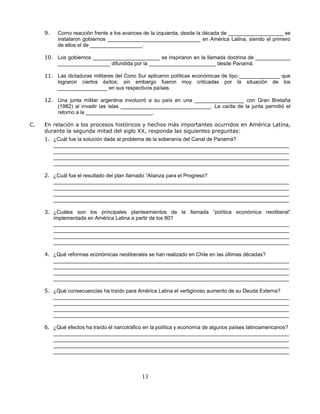 9.   Como reacción frente a los avances de la izquierda, desde la década de ___________________ se
          instalaron gobiernos ________________________________ en América Latina, siendo el primero
          de ellos el de __________________.

     10. Los gobiernos _______________________ se inspiraron en la llamada doctrina de ____________
         __________________ difundida por la _______________________ desde Panamá.

     11. Las dictaduras militares del Cono Sur aplicaron políticas económicas de tipo ______________ que
         lograron ciertos éxitos; sin embargo fueron muy criticadas por la situación de los
         _________________ en sus respectivos países.

     12. Una junta militar argentina involucró a su país en una _________________ con Gran Bretaña
         (1982) al invadir las islas _______________________________. La caída de la junta permitió el
         retorno a la _______________________.

C.   En relación a los procesos históricos y hechos más importantes ocurridos en América Latina,
     durante la segunda mitad del siglo XX, responda las siguientes preguntas:
     1. ¿Cuál fue la solución dada al problema de la soberanía del Canal de Panamá?
        _________________________________________________________________________________
        _________________________________________________________________________________
        _________________________________________________________________________________
        _________________________________________________________________________________

     2. ¿Cuál fue el resultado del plan llamado “Alianza para el Progreso?
        _________________________________________________________________________________
        _________________________________________________________________________________
        _________________________________________________________________________________
        _________________________________________________________________________________

     3. ¿Cuáles son los principales planteamientos de la llamada “política económica neoliberal”
        implementada en América Latina a partir de los 80?
        _________________________________________________________________________________
        _________________________________________________________________________________
        _________________________________________________________________________________
        _________________________________________________________________________________

     4. ¿Qué reformas económicas neoliberales se han realizado en Chile en las últimas décadas?
        _________________________________________________________________________________
        _________________________________________________________________________________
        _________________________________________________________________________________
        _________________________________________________________________________________

     5. ¿Qué consecuencias ha traído para América Latina el vertiginoso aumento de su Deuda Externa?
        _________________________________________________________________________________
        _________________________________________________________________________________
        _________________________________________________________________________________
        _________________________________________________________________________________

     6. ¿Qué efectos ha traído el narcotráfico en la política y economía de algunos países latinoamericanos?
        _________________________________________________________________________________
        _________________________________________________________________________________
        _________________________________________________________________________________
        _________________________________________________________________________________



                                              13
 