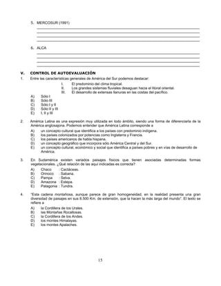5. MERCOSUR (1991)
        _________________________________________________________________________________
        _________________________________________________________________________________
        _________________________________________________________________________________
        _________________________________________________________________________________

     6. ALCA
        _________________________________________________________________________________
        _________________________________________________________________________________
        _________________________________________________________________________________
        _________________________________________________________________________________

V.   CONTROL DE AUTOEVALUACIÓN
1.   Entre las características generales de América del Sur podemos destacar:
                          I.    El predominio del clima tropical.
                          II.   Los grandes sistemas fluviales desaguan hacia el litoral oriental.
                          III.  El desarrollo de extensas llanuras en las costas del pacífico.
     A)     Sólo I
     B)     Sólo III
     C)     Sólo I y II
     D)     Sólo II y III
     E)     I, II y III

2.   América Latina es una expresión muy utilizada en todo ámbito, siendo una forma de diferenciarla de la
     América anglosajona. Podemos entender que América Latina corresponde a
     A)    un concepto cultural que identifica a los países con predominio indígena.
     B)    los países colonizados por potencias como Inglaterra y Francia.
     C)    los países americanos de habla hispana.
     D)    un concepto geográfico que incorpora sólo América Central y del Sur.
     E)    un concepto cultural, económico y social que identifica a países pobres y en vías de desarrollo de
           América.

3.   En Sudamérica existen variados paisajes físicos que tienen asociadas determinadas formas
     vegetacionales. ¿Qué relación de las aquí indicadas es correcta?
     A)    Chaco      : Cactáceas.
     B)    Orinoco : Sabana.
     C)    Pampa      : Selva.
     D)    Amazona : Estepa.
     E)    Patagonia : Tundra.

4.   “Esta cadena montañosa, aunque parece de gran homogeneidad, en la realidad presenta una gran
     diversidad de paisajes en sus 8.500 Km. de extensión, que la hacen la más larga del mundo”. El texto se
     refiere a
     A)     la Cordillera de los Urales.
     B)     las Montañas Rocallosas.
     C)     la Cordillera de los Andes.
     D)     los montes Himalayas.
     E)     los montes Apalaches.




                                                15
 