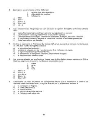 5.   Las regiones anecúmenes de América del Sur son
                         I.   sectores de la selva amazónica.
                         II.  el litoral Atlántico brasileño.
                         III. la Patagonia.
     A)    Sólo I
     B)    Sólo II
     C)    Sólo I y II
     D)    Sólo II y III
     E)    I, II y III

6.   La(s) consecuencia(s) más grave(s) que ha(n) provocado la explosión demográfica en América Latina es
     (son):
     A)     La insuficiencia de la producción para alimentar a una población en aumento.
     B)     La urbanización excesiva y descontrolada en las grandes capitales.
     C)     La incapacidad económica para satisfacer las necesidades de empleo, educación y servicios.
     D)     El peligro de agotamiento y desgaste de los recursos naturales no renovables y renovables.
     E)     Todas las anteriores son correctas.

7.   El ritmo de crecimiento de América del Sur bordea el 2% anual, superando al promedio mundial que es
     de 1,7%. Esta realidad demográfica se debe a
     A)     el aumento de la urbanización.
     B)     una tasa de natalidad aún alta y una disminución de la mortalidad más rápida.
     C)     la implementación de la planificación familiar.
     D)     la gran cantidad de inmigrantes extranjeros, especialmente europeos.
     E)     el predominio de la población joven.

8.   Los recursos naturales son una fuente de riqueza para América Latina. Algunos países como Chile y
     Brasil son los primeros productores mundiales de recursos tales como:
                          I.   Cobre.
                          II.  Arroz.
                          III. Oro.
                          IV.  Café.
     A)     Sólo I y II
     B)     Sólo I y III
     C)     Sólo III y IV
     D)     Sólo I y IV
     E)     Sólo II y IV

9.   Esta doctrina fue puesta en práctica por los regímenes militares que se instalaron en el poder en los
     diferentes países latinoamericanos a lo largo de la década del 70. Nos estamos refiriendo a
     A)     la Alianza para el Progreso.
     B)     la Lucha Antisubversiva.
     C)     la Doctrina Truman.
     D)     la Doctrina de Seguridad Nacional.
     E)     la Política contra la subversión.




                                             16
 