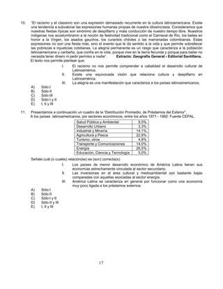 10.   “El racismo y el clasismo son una expresión demasiado recurrente en la cultura latinoamericana. Existe
      una tendencia a subvalorar las expresiones humanas propias de nuestra idiosincrasia. Consideramos que
      nuestras fiestas típicas son sinónimo de despilfarro y mala conducción de nuestro tiempo libre. Nuestros
      indígenas nos acostumbraron a la noción de festividad tradicional como el Carnaval de Río, los bailes en
      honor a la Virgen, los asados gauchos, los curantos chilotes o las marranadas colombianas. Estas
      expresiones no son una fiesta más, sino el evento que le da sentido a la vida y que permite sobrellevar
      las pobrezas e injusticias cotidianas. La alegría permanente es un rasgo que caracteriza a la población
      latinoamericana y caribeña, que confía en la vida, porque vive en la tierra fecunda y porque para bailar no
      necesita tener dinero ni pedir permiso a nadie”.     Extracto: Geografía General - Editorial Santillana.
      El texto nos permite plantear que:
                          I.    El racismo no nos permite comprender a cabalidad el desarrollo cultural de
                                Latinoamérica.
                          II.   Existe una equivocada visión que relaciona cultura y despilfarro en
                                Latinoamérica.
                          III.  La alegría es una manifestación que caracteriza a los países latinoamericanos.
      A)     Sólo I
      B)     Sólo II
      C)     Sólo III
      D)     Sólo I y II
      E)     I, II y III

11.   Presentamos a continuación un cuadro de la ‘Distribución Promedio, de Préstamos del Exterior”.
      A los países latinoamericanos, por sectores económicos, entre los años 1971 - 1992: Fuente CEPAL.
                                  Salud Pública y Ambiental             9,5%
                                  Desarrollo Urbano                     3,3%
                                  Industrial y Minería                 14,1%
                                  Agricultura y Pesca                  22,8%
                                  Turismo, otros                        4,8%
                                  Transporte y Comunicaciones          14,0%
                                  Energía                              26,5%
                                  Educación, Ciencia y Tecnología       5,0%
      Señale cuál (o cuales) relación(es) es (son) correcta(s):
                         I.     Los países de menor desarrollo económico de América Latina tienen sus
                                economías estrechamente vinculada al sector secundario.
                         II.    Las inversiones en el área cultural y medioambiental son bastante bajas
                                comparadas con aquellas asociadas al sector energía.
                         III.   América Latina se caracteriza en general por funcionar como una economía
                                muy poco ligada a los préstamos externos.
      A)   Sólo I
      B)   Sólo II
      C)   Sólo I y II
      D)   Sólo II y III
      E)   I, II y III




                                                17
 