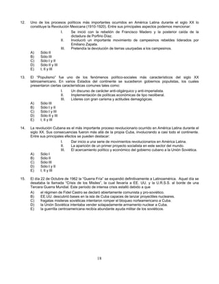 12.   Uno de los procesos políticos más importantes ocurridos en América Latina durante el siglo XX lo
      constituye la Revolución Mexicana (1910-1920). Entre sus principales aspectos podemos mencionar:
                           I.   Se inició con la rebelión de Francisco Madero y la posterior caída de la
                                dictadura de Porfirio Díaz.
                           II.  Involucró un importante movimiento de campesinos rebeldes liderados por
                                Emiliano Zapata.
                           III. Pretendía la devolución de tierras usurpadas a los campesinos.
      A)     Sólo II
      B)     Sólo III
      C)     Sólo I y II
      D)     Sólo II y III
      E)     I, II y III

13.   El “Populismo” fue uno de los fenómenos político-sociales más característicos del siglo XX
      latinoamericano. En varios Estados del continente se sucedieron gobiernos populistas, los cuales
      presentaron ciertas características comunes tales como:
                           I.   Un discurso de carácter anti-oligárquico y anti-imperialista.
                           II.  Implementación de políticas económicas de tipo neoliberal.
                           III. Líderes con gran carisma y actitudes demagógicas.
      A)     Sólo III
      B)     Sólo I y II
      C)     Sólo I y III
      D)     Sólo II y III
      E)     I, II y III

14.   La revolución Cubana es el más importante proceso revolucionario ocurrido en América Latina durante el
      siglo XX. Sus consecuencias fueron más allá de la propia Cuba, involucrando a casi todo el continente.
      Entre sus principales efectos se pueden destacar:
                         I.     Dar inicio a una serie de movimientos revolucionarios en América Latina.
                         II.    La aparición de un primer proyecto socialista en este sector del mundo.
                         III.   El acercamiento político y económico del gobierno cubano a la Unión Soviética.
      A)     Sólo I
      B)     Sólo II
      C)     Sólo III
      D)     Sólo I y II
      E)     I, II y III

15.   El día 22 de Octubre de 1962 la “Guerra Fría” se expandió definitivamente a Latinoamérica. Aquel día se
      desataba la llamada “Crisis de los Misiles”, la cual llevaría a EE. UU. y la U.R.S.S. al borde de una
      Tercera Guerra Mundial. Este período de intensa crisis estalló debido a que
      A)     el régimen de Fidel Castro se declaró abiertamente comunista y pro-soviético.
      B)     EE.UU. descubrió bases en la isla de Cuba capaces de lanzar proyectiles nucleares.
      C)     fragatas misileras soviéticas intentaron romper el bloqueo norteamericano a Cuba.
      D)     la Unión Soviética intentaba vender solapadamente armamento nuclear a Cuba.
      E)     la guerrilla centroamericana recibía abundante ayuda militar de los soviéticos.




                                               18
 
