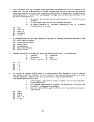 21.   “Por un momento hubo alguna mejora. Hasta el presidente se vanagloriaba de que la población comía
      mejor. Pero creo que ya entramos en un período bastante grave en que las personas, por causa del
      desempleo, entran en un proceso obvio de empobrecimiento y hasta de desesperación. Se ven bolsones
      terribles de inanición y hambre”. De la caracterización hecha por Monseñor Mauro Merelli, Obispo de Río
      de Janeiro; se desprende que
                            I.   la economía de este país latinoamericano pasa por un momento muy poco
                                 alentador.
                            II.  un gran problema de la economía de Brasil es el desempleo.
                            III. la iglesia brasileña no manifiesta preocupación por los problemas
                                 socioeconómicos de su país.
      A)      Sólo I
      B)      Sólo I y II
      C)      Sólo I y III
      D)      Sólo II y III
      E)      I, II y III

22.   El conglomerado político que apoyó la gestión de gobierno de Salvador Allende en Chile entre los años
      1970 y 1973, llevó por nombre
      A)    Acción Popular Unitaria.
      B)    Pueblo Unido.
      C)    Frente Popular.
      D)    Nacionalismo Popular.
      E)    Unidad Popular.

23.   Establezca la relación correcta entre el grupo guerrillero latinoamericano y su respectivo país:
                          1.    Las FARC               A.      Argentina
                          2.    Montoneros             B.      Perú
                          3.    Sendero Luminoso       C.      Colombia

      A)    1B
      B)    2C
      C)    1C
      D)    3A
      E)    2B

24.   “La intención de insertar a América Latina es un reto sumamente difícil de alcanzar, lo que se hace aún
      más patente cuando, sin considerar el atraso histórico de las naciones latinoamericanas, se quiere
      remontar el profundo y amplio espacio que hay con respecto a los países desarrollados”
      De lo anterior debemos concluir que:
                         I.     Existe una gran brecha entre la realidad económica latinoamericana y la de los
                                países desarrollados.
                         II.    Las naciones latinoamericanas presentan, de antigua data, economías poco
                                florecientes y profundamente carenciales.
                         III.   Los países desarrollados quieren colaborar con la superación económica de
                                Latinoamérica.
      A)     Sólo I
      B)     Sólo II
      C)     Sólo III
      D)     Sólo I y II
      E)     I, II y III




                                                 20
 