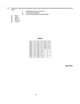 25.   Reconozca, cuales de las siguientes proposiciones representan permanentemente desafíos para América
      Latina:
                        I.    Diversificación de su economía.
                        II.   Innovación tecnológica.
                        III.  Cubrir eficientemente la deuda externa.
      A)    Sólo I
      B)    Sólo II
      C)    Sólo III
      D)    Sólo I y II
      E)    I, II y III




                                                    PAUTA

                                    01.    C        11.   B   21.   B
                                    02.    E        12.   E   22.   E
                                    03.    B        13.   C   23.   C
                                    04.    C        14.   E   24.   D
                                    05.    A        15.   B   25.   D
                                    06.    E        16.   E
                                    07.    B        17.   B
                                    08.    D        18.   C
                                    09.    D        19.   E
                                    10.    E        20.   A




                                                                                             DSI-CS37




                                               21
 