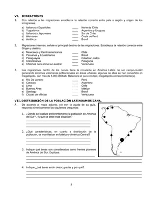 VI.   MIGRACIONES
1.    Con relación a las migraciones establezca la relación correcta entre país o región y origen de los
      inmigrantes.
      a)   Italianos y Españoles                     ____    Norte de Chile
      b)   Yugoslavos                                ____    Argentina y Uruguay
      c)   Italianos y Japoneses                     ____    Sur de Chile
      d)   Alemanes                                  ____    Costa de Perú
      e)   Asiáticos                                 ____    Brasil

2.    Migraciones internas; señale el principal destino de   las migraciones. Establezca la relación correcta entre
      Origen y destino.
      a) Mexicanos y Centroamericanos              ____      Chile
      b) Peruanos y Ecuatorianos                   ____      Brasil
      c) Paraguayos                                ____      Estados Unidos
      d) Colombianos                               ____      Patagonia
      e) Chilenos de la zona sur-austral           ____      Venezuela

3.    Las migraciones dentro de los países tiene la constante en América Latina de ser campo-ciudad
      generando enormes volúmenes poblacionales en áreas urbanas; algunas de ellas se han convertido en
      megalópolis, con más de 5.000.000hab. Relacione el país con la(s) megalópolis correspondiente(s).
      a) Río De Janeiro                        ____ Perú
      b) Caracas                               ____ Argentina
      c) Lima                                  ____ Chile
      d) Buenos Aires                          ____ México
      e) Santiago                              ____ Brasil
      f) Ciudad de México                      ____ Venezuela

VII. DISTRIBUCIÓN DE LA POBLACIÓN LATINOAMERICANA.
A.    De acuerdo al mapa adjunto, y/o con la ayuda de su guía,
      responda sintéticamente las siguientes preguntas:

      1. ¿Donde se localiza preferentemente la población de América
         del Sur? ¿A qué se debe esta situación?
         _____________________________________________
         _____________________________________________
         _____________________________________________

      2. ¿Qué características, en cuanto a distribución de la
         población, se manifiestan en México y América Central?
         _____________________________________________
         _____________________________________________
         _____________________________________________

      3. Indique qué áreas son consideradas como frentes pioneros
         de América del Sur. Explique.
         ________________________________________________
         _________________________________________________________________________________
         _________________________________________________________________________________

      4. Indique ¿qué áreas están desocupadas y por qué?
         _________________________________________________________________________________
         _________________________________________________________________________________
         _________________________________________________________________________________


                                                 5
 