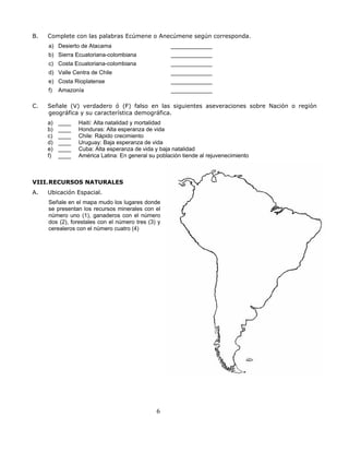 B.   Complete con las palabras Ecúmene o Anecúmene según corresponda.
     a) Desierto de Atacama                         _____________
     b) Sierra Ecuatoriana-colombiana               _____________
     c) Costa Ecuatoriana-colombiana                _____________
     d) Valle Centra de Chile                       _____________
     e) Costa Rioplatense                           _____________
     f)   Amazonía                                  _____________

C.   Señale (V) verdadero ó (F) falso en las siguientes aseveraciones sobre Nación o región
     geográfica y su característica demográfica.
     a)   ____   Haití: Alta natalidad y mortalidad
     b)   ____   Honduras: Alta esperanza de vida
     c)   ____   Chile: Rápido crecimiento
     d)   ____   Uruguay: Baja esperanza de vida
     e)   ____   Cuba: Alta esperanza de vida y baja natalidad
     f)   ____   América Latina: En general su población tiende al rejuvenecimiento



VIII. RECURSOS NATURALES
A.   Ubicación Espacial.
     Señale en el mapa mudo los lugares donde
     se presentan los recursos minerales con el
     número uno (1), ganaderos con el número
     dos (2), forestales con el número tres (3) y
     cerealeros con el número cuatro (4)




                                               6
 