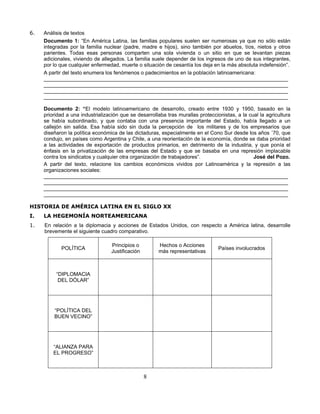 6.   Análisis de textos
     Documento 1: “En América Latina, las familias populares suelen ser numerosas ya que no sólo están
     integradas por la familia nuclear (padre, madre e hijos), sino también por abuelos, tíos, nietos y otros
     parientes. Todas esas personas comparten una sola vivienda o un sitio en que se levantan piezas
     adicionales, viviendo de allegados. La familia suele depender de los ingresos de uno de sus integrantes,
     por lo que cualquier enfermedad, muerte o situación de cesantía los deja en la más absoluta indefensión”.
     A partir del texto enumera los fenómenos o padecimientos en la población latinoamericana:
     ____________________________________________________________________________________
     ____________________________________________________________________________________
     ____________________________________________________________________________________
     ____________________________________________________________________________________

     Documento 2: “El modelo latinoamericano de desarrollo, creado entre 1930 y 1950, basado en la
     prioridad a una industrialización que se desarrollaba tras murallas proteccionistas, a la cual la agricultura
     se había subordinado, y que contaba con una presencia importante del Estado, había llegado a un
     callejón sin salida. Esa había sido sin duda la percepción de los militares y de los empresarios que
     diseñaron la política económica de las dictaduras, especialmente en el Cono Sur desde los años ´70, que
     condujo, en países como Argentina y Chile, a una reorientación de la economía, donde se daba prioridad
     a las actividades de exportación de productos primarios, en detrimento de la industria, y que ponía el
     énfasis en la privatización de las empresas del Estado y que se basaba en una represión implacable
     contra los sindicatos y cualquier otra organización de trabajadores”.                       José del Pozo.
     A partir del texto, relacione los cambios económicos vividos por Latinoamérica y la represión a las
     organizaciones sociales:
     ____________________________________________________________________________________
     ____________________________________________________________________________________
     ____________________________________________________________________________________
     ____________________________________________________________________________________

HISTORIA DE AMÉRICA LATINA EN EL SIGLO XX
I.   LA HEGEMONÍA NORTEAMERICANA
1.   En relación a la diplomacia y acciones de Estados Unidos, con respecto a América latina, desarrolle
     brevemente el siguiente cuadro comparativo.

                                  Principios o         Hechos o Acciones
            POLÍTICA                                                              Países involucrados
                                  Justificación        más representativas



          “DIPLOMACIA
           DEL DÓLAR”




         “POLÍTICA DEL
         BUEN VECINO”




         “ALIANZA PARA
         EL PROGRESO”



                                                  8
 