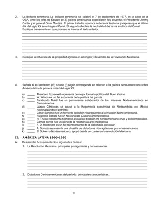 2.    La brillante ceremonia La brillante ceremonia se celebró el 7 de septiembre de 1977, en la sede de la
      OEA. Ante los jefes de Estado de 27 países americanos suscribieron los acuerdos el Presidente Jimmy
      Carter y el general Omar Torrijos. El primer tratado reconoce soberanía territorial y expresa que el último
      día del siglo XX se entrega el Canal. El segundo declara la neutralidad de la vía acuática del Canal.
      Explique brevemente en que proceso se inserta el texto anterior.
      ____________________________________________________________________________________
      ____________________________________________________________________________________
      ____________________________________________________________________________________
      ____________________________________________________________________________________
      ____________________________________________________________________________________
      ____________________________________________________________________________________
      ____________________________________________________________________________________

3.    Explique la influencia de la propiedad agrícola en el origen y desarrollo de la Revolución Mexicana.
      ____________________________________________________________________________________
      ____________________________________________________________________________________
      ____________________________________________________________________________________
      ____________________________________________________________________________________
      ____________________________________________________________________________________
      ____________________________________________________________________________________
      ____________________________________________________________________________________

4.    Señale si es verdadero (V) ó falso (f) según corresponda en relación a la política norte-americana sobre
      América latina la primera mitad del siglo XX.

      a) _____ Theodoro Roosevelt representa de mejor forma la política del Buen Vecino
      b) _____ W. Wilson es un fiel exponente de la política del garrote
      c) _____ Farabundo Martí fue un permanente colaborador de los intereses Norteamericanos en
               Centroamérica.
      d) _____ Lázaro Cárdenas se opuso a la hegemonía económica de Norteamérica en México
               nacionalizando el petróleo.
      e) _____ César Sandino fue un ferviente opositor Nicaragüense a la invasión Norte americana.
      f) _____ Fulgencio Batista fue un Nacionalista Cubano antiimperialista
      g) _____ R. Trujillo representa fielmente al clásico dictador pro norteamericano cruel y antidemocrático.
      h) _____ Camilo Torres fue un icono de la resistencia anti-imperialista
      i) _____ F. D. Roosevelt es un fiel representante de la diplomacia del dólar
      j) _____ A. Somoza representa una dinastía de dictadores nicaragüenses pronorteamericanos.
      k) _____ El Gobierno Norteamericano, apoyó desde un comienzo la revolución Mexicana.

II.   AMÉRICA LATINA 1900-1950
A.    Desarrolle brevemente los siguientes temas:
      1. La Revolución Mexicana: principales protagonistas y consecuencias.
         _________________________________________________________________________________
         _________________________________________________________________________________
         _________________________________________________________________________________
         _________________________________________________________________________________
         _________________________________________________________________________________
         _________________________________________________________________________________
         _________________________________________________________________________________

      2. Dictaduras Centroamericanas del período, principales características.
         _________________________________________________________________________________
         _________________________________________________________________________________
         _________________________________________________________________________________
         _________________________________________________________________________________

                                                 9
 