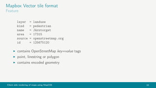 Client side rendering of maps using MapCSS 10
Mapbox Vector tile format
Feature
layer = landuse
kind = pedestrian
name = Järntorget
area = 17315
source = openstreetmap.org
id = 125675120
contains OpenStreetMap key=value tags
point, linestring or polygon
contains encoded geometry
 