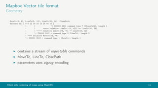 Client side rendering of maps using MapCSS 11
Mapbox Vector tile format
Geometry
MoveTo(3, 6), LineTo(8, 12), LineTo(20, 34), ClosePath
Encoded as: [ 9 6 12 18 10 12 24 44 15 ]
| | ‘> [00001 111] command type 7 (ClosePath), length 1
| | ===== relative LineTo(+12, +22) == LineTo(20, 34)
| | ===== relative LineTo(+5, +6) == LineTo(8, 12)
| ‘> [00010 010] = command type 2 (LineTo), length 2
| ==== relative MoveTo(+3, +6)
‘> [00001 001] = command type 1 (MoveTo), length 1
contains a stream of repeatable commands
MoveTo, LineTo, ClosePath
parameters uses zigzag encoding
 