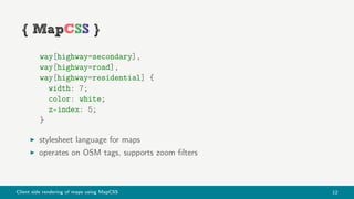 Client side rendering of maps using MapCSS 12
way[highway=secondary],
way[highway=road],
way[highway=residential] {
width: 7;
color: white;
z-index: 5;
}
stylesheet language for maps
operates on OSM tags, supports zoom ﬁlters
 