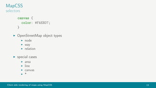 Client side rendering of maps using MapCSS 13
MapCSS
selectors
canvas {
color: #FAEBD7;
}
OpenStreetMap object types
node
way
relation
special cases
area
line
canvas
*
 