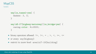 Client side rendering of maps using MapCSS 14
MapCSS
tests
way[is_tunnel=yes] {
dashes: 3, 3;
}
way|z8-17[highway=motorway][is_bridge=yes] {
casing-color: #cc6500;
}
binary operators allowed: !=, !=, = , >, <, >=, <=
or unary: way[highway]
restrict to zoom level: area|z17-19[building]
 