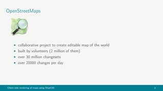 Client side rendering of maps using MapCSS 3
OpenStreetMaps
collaborative project to create editable map of the world
built by volunteers (2 million of them)
over 30 million changesets
over 20000 changes per day
 