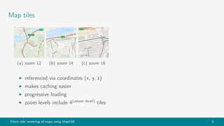Client side rendering of maps using MapCSS 5
Map tiles
(a) zoom 12 (b) zoom 14 (c) zoom 16
referenced via coordinates (x, y, z)
makes caching easier
progressive loading
zoom levels include 4(zoom level) tiles
 