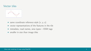 Client side rendering of maps using MapCSS 7
Vector tiles
same coordinate reference style (x, y, z)
vector representations of the features in the tile
metadata, road names, area types – OSM tags
smaller in size than image tiles
 