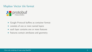Client side rendering of maps using MapCSS 9
Mapbox Vector tile format
Google Protocol buﬀers as container format
consists of one or more named layers
each layer contains one or more features
features contain attributes and geometry
 