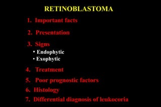RETINOBLASTOMA
1. Important facts
2. Presentation
3. Signs
• Endophytic
• Exophytic
4. Treatment
5. Poor prognostic factors
6. Histology
7. Differential diagnosis of leukocoria
 