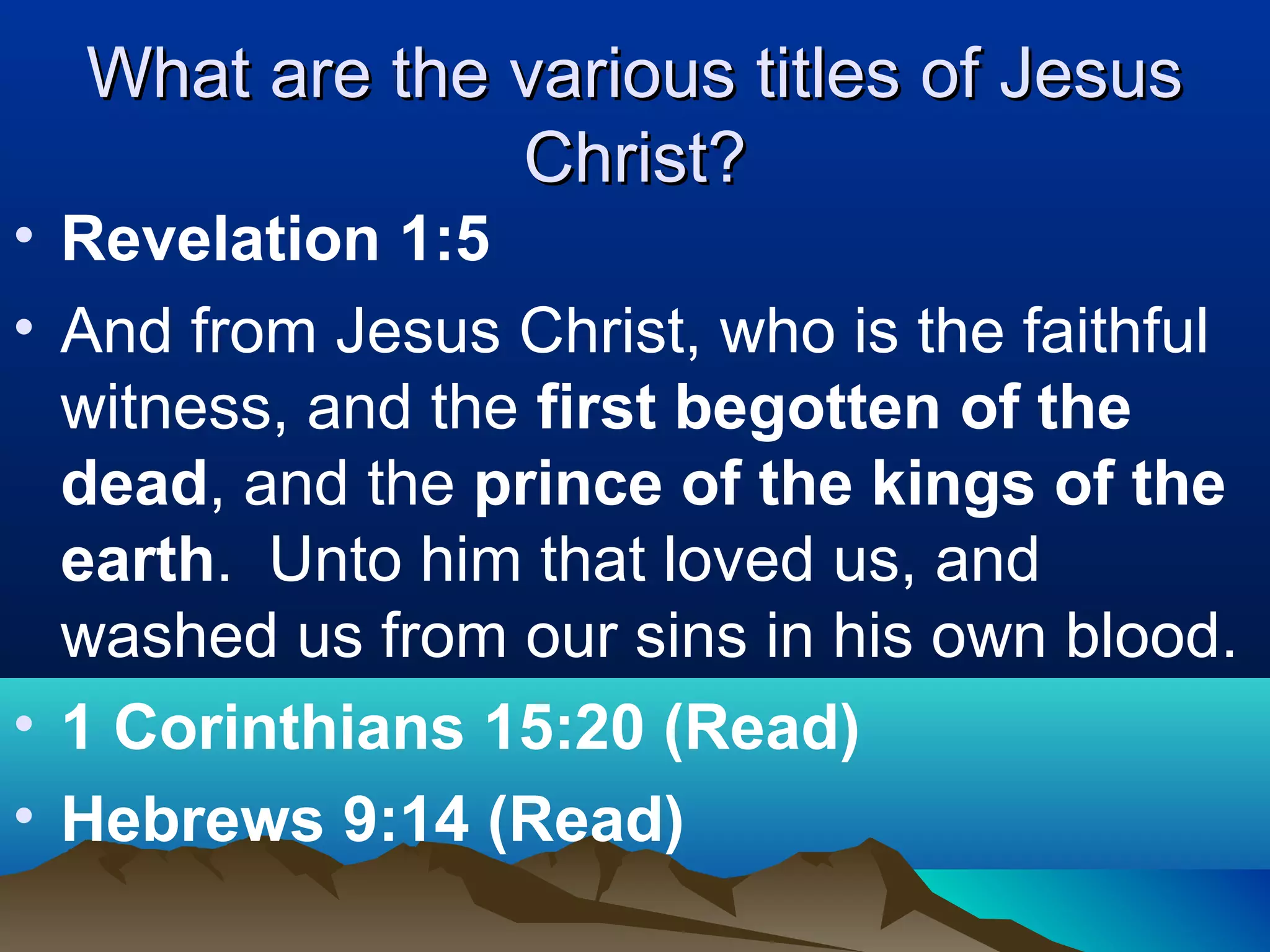 What are the various titles of JesusWhat are the various titles of Jesus
Christ?Christ?
• Revelation 1:5
• And from Jesus Christ, who is the faithful
witness, and the first begotten of the
dead, and the prince of the kings of the
earth. Unto him that loved us, and
washed us from our sins in his own blood.
• 1 Corinthians 15:20 (Read)
• Hebrews 9:14 (Read)
 