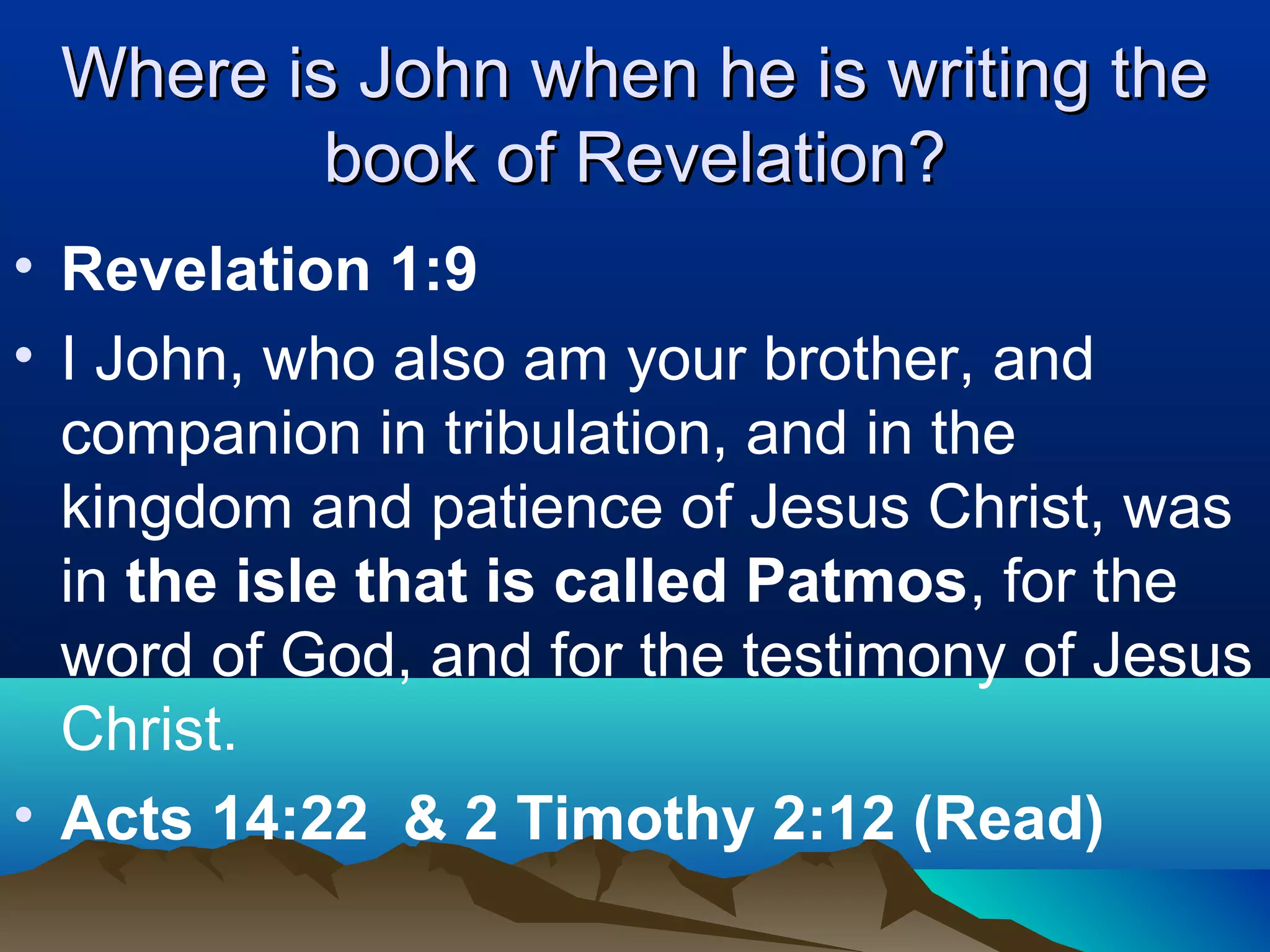 Where is John when he is writing theWhere is John when he is writing the
book of Revelation?book of Revelation?
• Revelation 1:9
• I John, who also am your brother, and
companion in tribulation, and in the
kingdom and patience of Jesus Christ, was
in the isle that is called Patmos, for the
word of God, and for the testimony of Jesus
Christ.
• Acts 14:22 & 2 Timothy 2:12 (Read)
 