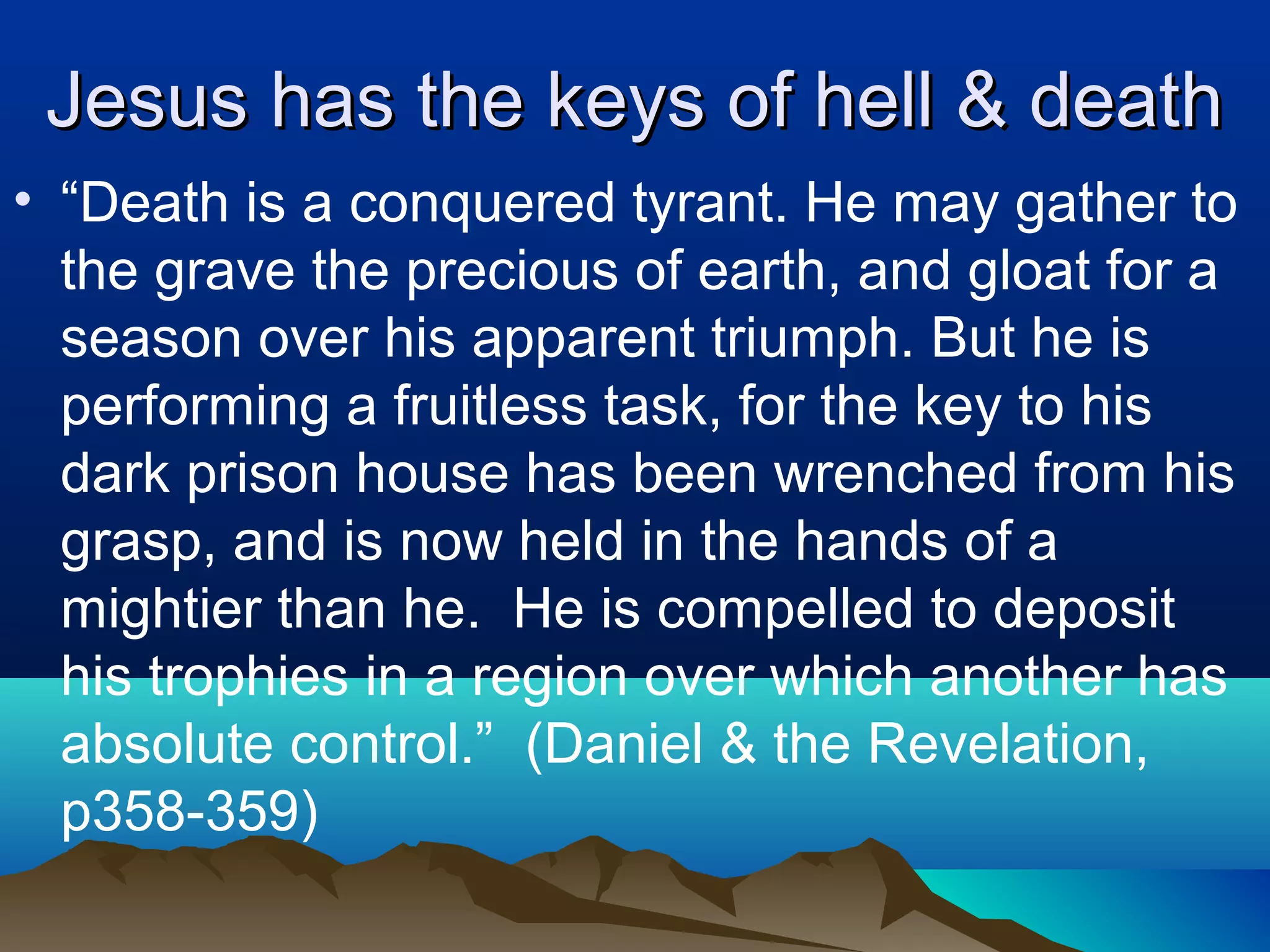 Jesus has the keys of hell & deathJesus has the keys of hell & death
• “Death is a conquered tyrant. He may gather to
the grave the precious of earth, and gloat for a
season over his apparent triumph. But he is
performing a fruitless task, for the key to his
dark prison house has been wrenched from his
grasp, and is now held in the hands of a
mightier than he. He is compelled to deposit
his trophies in a region over which another has
absolute control.” (Daniel & the Revelation,
p358-359)
 