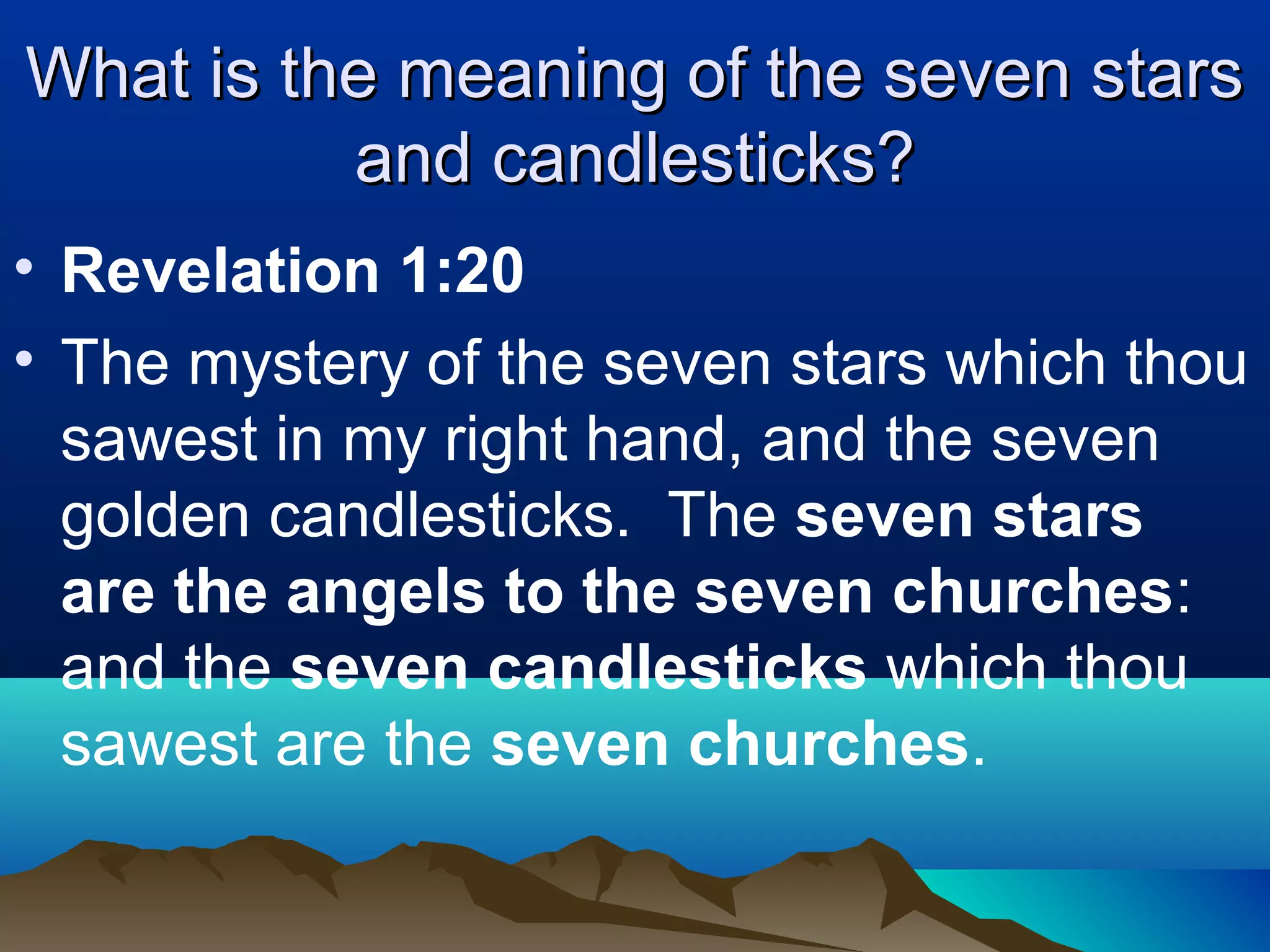 What is the meaning of the seven starsWhat is the meaning of the seven stars
and candlesticks?and candlesticks?
• Revelation 1:20
• The mystery of the seven stars which thou
sawest in my right hand, and the seven
golden candlesticks. The seven stars
are the angels to the seven churches:
and the seven candlesticks which thou
sawest are the seven churches.
 