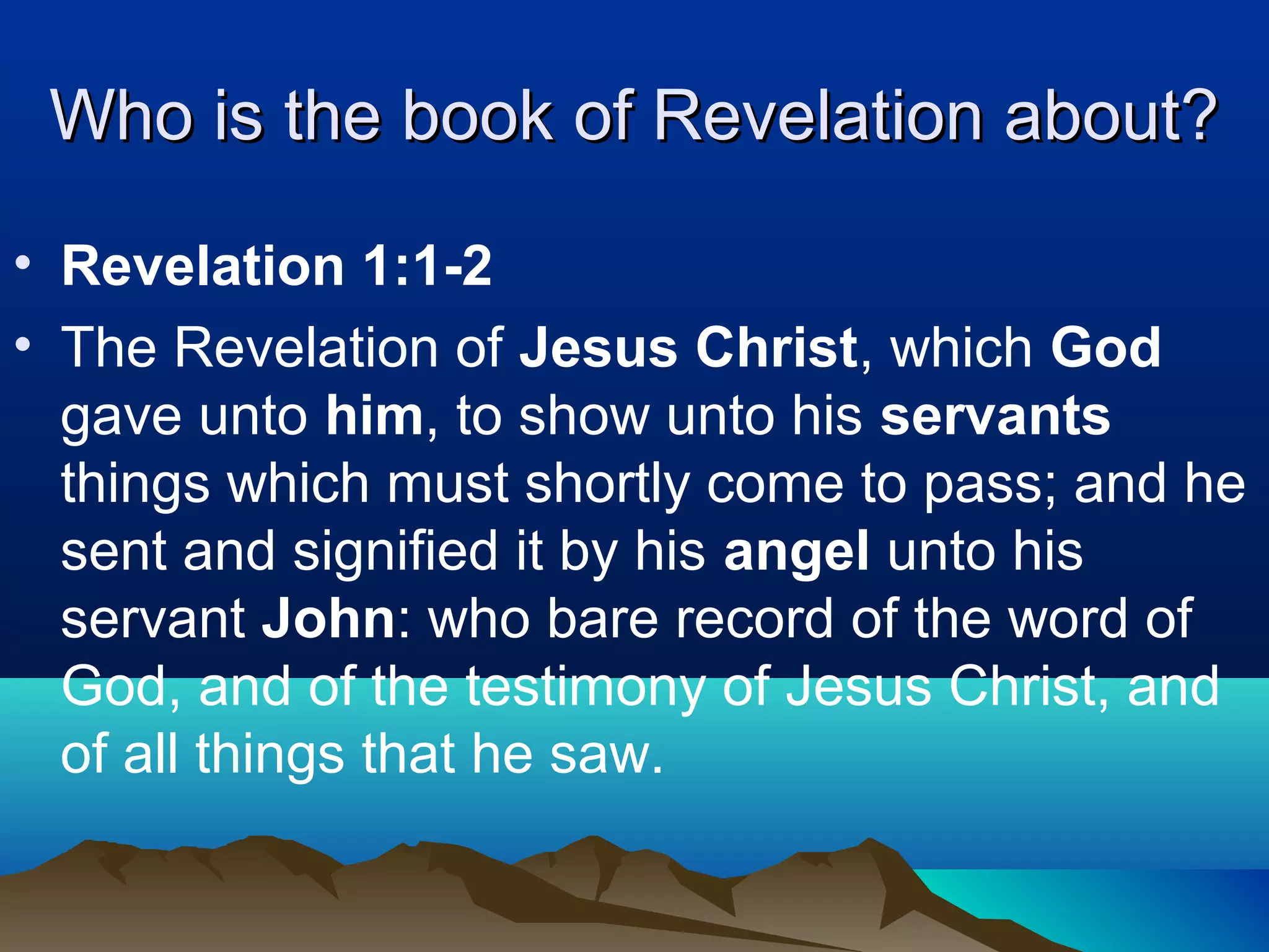 Who is the book of Revelation about?Who is the book of Revelation about?
• Revelation 1:1-2
• The Revelation of Jesus Christ, which God
gave unto him, to show unto his servants
things which must shortly come to pass; and he
sent and signified it by his angel unto his
servant John: who bare record of the word of
God, and of the testimony of Jesus Christ, and
of all things that he saw.
 