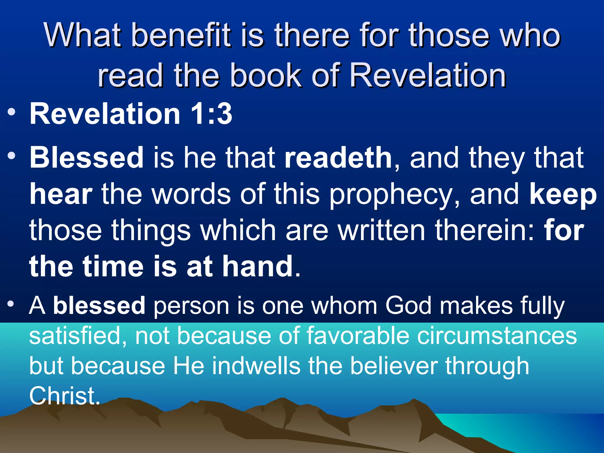What benefit is there for those whoWhat benefit is there for those who
read the book of Revelationread the book of Revelation
• Revelation 1:3
• Blessed is he that readeth, and they that
hear the words of this prophecy, and keep
those things which are written therein: for
the time is at hand.
• A blessed person is one whom God makes fully
satisfied, not because of favorable circumstances
but because He indwells the believer through
Christ.
 