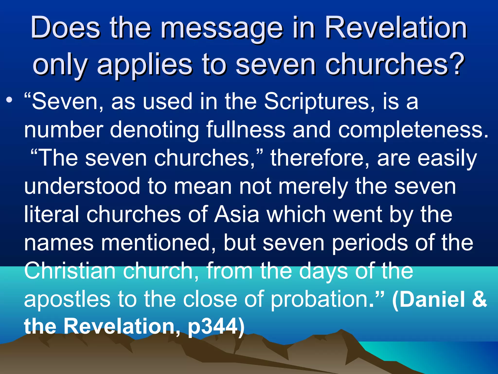 Does the message in RevelationDoes the message in Revelation
only applies to seven churches?only applies to seven churches?
• “Seven, as used in the Scriptures, is a
number denoting fullness and completeness.
“The seven churches,” therefore, are easily
understood to mean not merely the seven
literal churches of Asia which went by the
names mentioned, but seven periods of the
Christian church, from the days of the
apostles to the close of probation.” (Daniel &
the Revelation, p344)
 