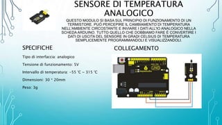 SENSORE DI TEMPERATURA
ANALOGICO
QUESTO MODULO SI BASA SUL PRINCIPIO DI FUNZIONAMENTO DI UN
TERMISTORE. PUÒ PERCEPIRE IL CAMBIAMENTO DI TEMPERATURA
NELL'AMBIENTE CIRCOSTANTE E INVIARE I DATI ALL'IO ANALOGICO NELLA
SCHEDA ARDUINO. TUTTO QUELLO CHE DOBBIAMO FARE È CONVERTIRE I
DATI DI USCITA DEL SENSORE IN GRADI CELSIUS DI TEMPERATURA
SEMPLICEMENTE PROGRAMMANDOLI E VISUALIZZANDOLI.
SPECIFICHE
Tipo di interfaccia: analogico
Tensione di funzionamento: 5V
Intervallo di temperatura: -55 °C ~ 315 °C
Dimensioni: 30 * 20mm
Peso: 3g
COLLEGAMENTO
 