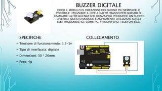 BUZZER DIGITALE
ECCO IL MODULO DI CREAZIONE DEL SUONO PIÙ SEMPLICE. È
POSSIBILE UTILIZZARE IL LIVELLO ALTO / BASSO PER GUIDARLO.
CAMBIARE LA FREQUENZA CHE RONZA PUÒ PRODURRE UN SUONO
DIVERSO. QUESTO MODULO È AMPIAMENTE UTILIZZATO SU GLI
ELETTRODOMESTICI, COME PC, FRIGORIFERO, TELEFONI ECC.
SPECIFICHE
• Tensione di funzionamento: 3.3-5v
• Tipo di interfaccia: digitale
• Dimensioni: 30 * 20mm
• Peso: 4g
COLLEGAMENTO
 