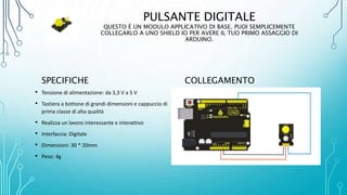 PULSANTE DIGITALE
QUESTO È UN MODULO APPLICATIVO DI BASE. PUOI SEMPLICEMENTE
COLLEGARLO A UNO SHIELD IO PER AVERE IL TUO PRIMO ASSAGGIO DI
ARDUINO.
SPECIFICHE
• Tensione di alimentazione: da 3,3 V a 5 V
• Tastiera a bottone di grandi dimensioni e cappuccio di
prima classe di alta qualità
• Realizza un lavoro interessante e interattivo
• Interfaccia: Digitale
• Dimensioni: 30 * 20mm
• Peso: 4g
COLLEGAMENTO
 