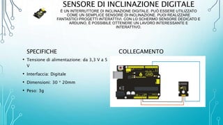 SENSORE DI INCLINAZIONE DIGITALE
È UN INTERRUTTORE DI INCLINAZIONE DIGITALE. PUÒ ESSERE UTILIZZATO
COME UN SEMPLICE SENSORE DI INCLINAZIONE. PUOI REALIZZARE
FANTASTICI PROGETTI INTERATTIVI. CON LO SCHERMO SENSORE DEDICATO E
ARDUINO, È POSSIBILE OTTENERE UN LAVORO INTERESSANTE E
INTERATTIVO.
SPECIFICHE
• Tensione di alimentazione: da 3,3 V a 5
V
• Interfaccia: Digitale
• Dimensioni: 30 * 20mm
• Peso: 3g
COLLEGAMENTO
 