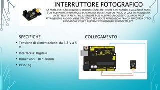 INTERRUTTORE FOTOGRAFICO
LA PARTE VERTICALE DI QUESTO SENSORE È UN EMETTITORE A INFRAROSSI E DALL'ALTRA PARTE
È UN RILEVATORE A INFRAROSSI SCHERMATO. EMETTENDO UN FASCIO DI LUCE INFRAROSSA DA
UN'ESTREMITÀ ALL'ALTRA, IL SENSORE PUÒ RILEVARE UN OGGETTO QUANDO PASSA
ATTRAVERSO IL RAGGIO. VIENE UTILIZZATO PER MOLTE APPLICAZIONI TRA CUI FINECORSA OTTICI,
EROGAZIONE PELLET, RILEVAMENTO GENERALE DI OGGETTI, ECC.
SPECIFICHE
• Tensione di alimentazione: da 3,3 V a 5
V
• Interfaccia: Digitale
• Dimensioni: 30 * 20mm
• Peso: 3g
COLLEGAMENTO
 