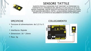 SENSORE TATTILE
QUESTO PICCOLO SENSORE PUÒ "SENTIRE" LE PERSONE E IL
CONTATTO E IL FEEDBACK DEL METALLO A UN LIVELLO DI ALTA /
BASSA TENSIONE. ANCHE ISOLATO DA QUALCHE STOFFA E CARTA,
PUÒ ANCORA SENTIRE IL TATTO. LA SUA SENSO DIMINUISCE MAN
MANO CHE LO STRATO DI ISOLAMENTO DIVENTA PIÙ SPESSO.
SPECIFICHE
• Tensione di alimentazione: da 3,3 V a 5
V
• Interfaccia: Digitale
• Dimensioni: 30 * 20mm
• Peso: 3g
COLLEGAMENTO
 