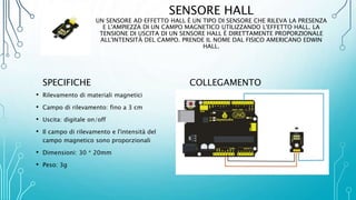 SENSORE HALL
UN SENSORE AD EFFETTO HALL È UN TIPO DI SENSORE CHE RILEVA LA PRESENZA
E L'AMPIEZZA DI UN CAMPO MAGNETICO UTILIZZANDO L'EFFETTO HALL. LA
TENSIONE DI USCITA DI UN SENSORE HALL È DIRETTAMENTE PROPORZIONALE
ALL'INTENSITÀ DEL CAMPO. PRENDE IL NOME DAL FISICO AMERICANO EDWIN
HALL.
SPECIFICHE
• Rilevamento di materiali magnetici
• Campo di rilevamento: fino a 3 cm
• Uscita: digitale on/off
• Il campo di rilevamento e l'intensità del
campo magnetico sono proporzionali
• Dimensioni: 30 * 20mm
• Peso: 3g
COLLEGAMENTO
 
