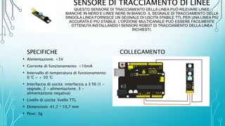 SENSORE DI TRACCIAMENTO DI LINEE
QUESTO SENSORE DI TRACCIAMENTO DELLA LINEA PUÒ RILEVARE LINEE
BIANCHE IN NERO E LINEE NERE IN BIANCO. IL SEGNALE DI TRACCIAMENTO DELLA
SINGOLA LINEA FORNISCE UN SEGNALE DI USCITA STABILE TTL PER UNA LINEA PIÙ
ACCURATA E PIÙ STABILE. L'OPZIONE MULTICANALE PUÒ ESSERE FACILMENTE
OTTENUTA INSTALLANDO I SENSORI ROBOT DI TRACCIAMENTO DELLA LINEA
RICHIESTI.
SPECIFICHE
• Alimentazione: +5V
• Corrente di funzionamento: <10mA
• Intervallo di temperatura di funzionamento:
0 °C ~ + 50 °C
• Interfaccia di uscita: interfaccia a 3 fili (1 -
segnale, 2 - alimentazione, 3 -
alimentazione negativa)
• Livello di uscita: livello TTL
• Dimensioni: 41,7 * 10,7 mm
• Peso: 3g
COLLEGAMENTO
 