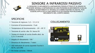 SENSORE A INFRAROSSI PASSIVO
IL SENSORE DI MOVIMENTO A INFRAROSSI PIROELETTRICO È IN GRADO DI
RILEVARE SEGNALI A INFRAROSSI DA UNA PERSONA IN MOVIMENTO O DA UN
ANIMALE IN MOVIMENTO E SEGNALI DI COMMUTAZIONE IN USCITA. PUÒ
ESSERE APPLICATO A UNA VARIETÀ DI OCCASIONI PER RILEVARE IL
MOVIMENTO DEL CORPO UMANO.
SPECIFICHE
• Tensione di ingresso: 3,3 ~ 5 V, 6 V
• Corrente di funzionamento: 15uA
• Temperatura di funzionamento: -20 ~ 85 °C
• Tensione di uscita: alta 3V, bassa 0V
• Tempo di ritardo di uscita (livello alto): da
2,3 a 3 secondi
• Angolo di rilevamento: 100 °
• Distanza di rilevamento: 7 metri
• LED indicatore di uscita (quando l'uscita è
ALTA, sarà ON)
• Pin limite corrente: 100mA
COLLEGAMENTO
 