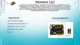 PIRANHA LED
QUESTO È UN LED SPECIALE. QUANDO LO COLLEGHI ALL’ARDUINO, DOPO IL
PROGRAMMA, PUÒ EMETTERE UNA BELLA LUCE. NATURALMENTE, PUOI ANCHE
CONTROLLARLO USANDO PWM. SARÀ COME LE LUCCIOLE DI NOTTE. NON È
BELLO? POSSIAMO ANCHE COMBINARLO CON ALTRI SENSORI PER FARE VARI
ESPERIMENTI INTERATTIVI INTERESSANTI.
SPECIFICHE
Tipo di modulo: digitale
Tensione di funzionamento: 5v
Distanza tra i pin: 2,54 mm
Dimensioni: 30 * 20mm
Peso: 3g
COLLEGAMENTO
 