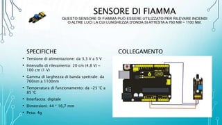 SENSORE DI FIAMMA
QUESTO SENSORE DI FIAMMA PUÒ ESSERE UTILIZZATO PER RILEVARE INCENDI
O ALTRE LUCI LA CUI LUNGHEZZA D'ONDA SI ATTESTA A 760 NM ~ 1100 NM.
SPECIFICHE
• Tensione di alimentazione: da 3,3 V a 5 V
• Intervallo di rilevamento: 20 cm (4,8 V) ~
100 cm (1 V)
• Gamma di larghezza di banda spettrale: da
760nm a 1100nm
• Temperatura di funzionamento: da -25 °C a
85 °C
• Interfaccia: digitale
• Dimensioni: 44 * 16,7 mm
• Peso: 4g
COLLEGAMENTO
 