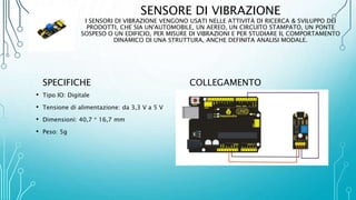SENSORE DI VIBRAZIONE
I SENSORI DI VIBRAZIONE VENGONO USATI NELLE ATTIVITÀ DI RICERCA & SVILUPPO DEI
PRODOTTI, CHE SIA UN'AUTOMOBILE, UN AEREO, UN CIRCUITO STAMPATO, UN PONTE
SOSPESO O UN EDIFICIO, PER MISURE DI VIBRAZIONI E PER STUDIARE IL COMPORTAMENTO
DINAMICO DI UNA STRUTTURA, ANCHE DEFINITA ANALISI MODALE.
SPECIFICHE
• Tipo IO: Digitale
• Tensione di alimentazione: da 3,3 V a 5 V
• Dimensioni: 40,7 * 16,7 mm
• Peso: 5g
COLLEGAMENTO
 