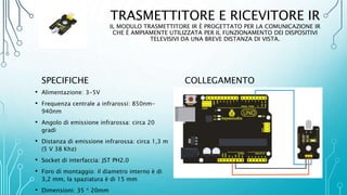 TRASMETTITORE E RICEVITORE IR
IL MODULO TRASMETTITORE IR È PROGETTATO PER LA COMUNICAZIONE IR
CHE È AMPIAMENTE UTILIZZATA PER IL FUNZIONAMENTO DEI DISPOSITIVI
TELEVISIVI DA UNA BREVE DISTANZA DI VISTA.
SPECIFICHE
• Alimentazione: 3-5V
• Frequenza centrale a infrarossi: 850nm-
940nm
• Angolo di emissione infrarossa: circa 20
gradi
• Distanza di emissione infrarossa: circa 1,3 m
(5 V 38 Khz)
• Socket di interfaccia: JST PH2.0
• Foro di montaggio: il diametro interno è di
3,2 mm, la spaziatura è di 15 mm
• Dimensioni: 35 * 20mm
COLLEGAMENTO
 