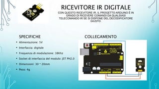 RICEVITORE IR DIGITALE
CON QUESTO RICEVITORE IR, IL PROGETTO ARDUINO È IN
GRADO DI RICEVERE COMANDI DA QUALSIASI
TELECOMANDO IR SE SI DISPONE DEL DECODIFICATORE
GIUSTO.
SPECIFICHE
• Alimentazione: 5V
• Interfaccia: digitale
• Frequenza di modulazione: 38Khz
• Socket di interfaccia del modulo: JST PH2.0
• Dimensioni: 30 * 20mm
• Peso: 4g
COLLEGAMENTO
 