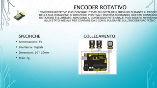 ENCODER ROTATIVO
L'ENCODER ROTATIVO PUÒ CONTARE I TEMPI DI USCITA DELL'IMPULSO DURANTE IL PROCES
DELLA SUA ROTAZIONE IN DIREZIONE POSITIVA E INVERSA RUOTANDO. QUESTO CONTEGGIO
ROTAZIONE È ILLIMITATO, NON COME IL CONTEGGIO POTENZIALE. PUÒ ESSERE RIPRISTINA
ALLO STATO INIZIALE PER CONTARE DA 0 CON IL PULSANTE SULL'ENCODER ROTATIVO.
SPECIFICHE
• Alimentazione: 5V
• Interfaccia: Digitale
• Dimensioni: 30 * 20mm
• Peso: 7g
COLLEGAMENTO
 
