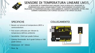 SENSORE DI TEMPERATURA LINEARE LM35
IL SENSORE DI TEMPERATURA LINEARE LM35 SI BASA SUL SENSORE DI
TEMPERATURA LM35 A SEMICONDUTTORE. PUÒ ESSERE UTILIZZATO PER
RILEVARE LA TEMPERATURA DELL'ARIA AMBIENTE. QUESTO SENSORE OFFRE UNA
GAMMA FUNZIONALE DA 0 GRADI CELSIUS A 100 GRADI CELSIUS.
SPECIFICHE
• Basato sul sensore di temperatura LM35 a
semiconduttore
• Può essere utilizzato per rilevare la
temperatura dell'aria ambiente
• Sensibilità: 10mV per grado Celsius
• Gamma funzionale: da 0 gradi Celsius a 100
gradi Celsius
• Dimensioni: 30 * 20mm
• Peso: 3g
COLLEGAMENTO
 