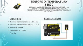 SENSORE DI TEMPERATURA
18B20
DS18B20 È UN SENSORE DI TEMPERATURA DIGITALE. PUÒ
ESSERE UTILIZZATO PER QUANTIFICARE I TEST DI
TEMPERATURA AMBIENTALE. L'INTERVALLO DI TEMPERATURA È
-55 ~ +125 °C.
SPECIFICHE
• Tensione di alimentazione: da 3,3 V a 5 V
• Intervallo di temperatura: -55 °C ~ +125 °C
• Interfaccia: Digitale
• Dimensioni: 30 * 20mm
• Peso: 3g
COLLEGAMENTO
 