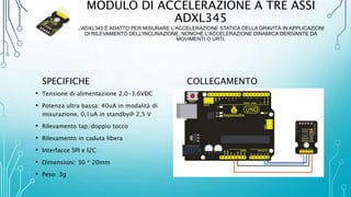 MODULO DI ACCELERAZIONE A TRE ASSI
ADXL345
L'ADXL345 È ADATTO PER MISURARE L'ACCELERAZIONE STATICA DELLA GRAVITÀ IN APPLICAZIONI
DI RILEVAMENTO DELL'INCLINAZIONE, NONCHÉ L'ACCELERAZIONE DINAMICA DERIVANTE DA
MOVIMENTI O URTI.
SPECIFICHE
• Tensione di alimentazione 2.0-3.6VDC
• Potenza ultra bassa: 40uA in modalità di
misurazione, 0,1uA in standby@ 2,5 V
• Rilevamento tap/doppio tocco
• Rilevamento in caduta libera
• Interfacce SPI e I2C
• Dimensioni: 30 * 20mm
• Peso: 3g
COLLEGAMENTO
 